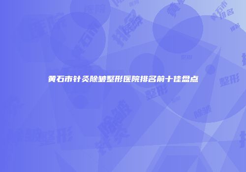 黄石市针灸除皱整形医院排名前十佳盘点