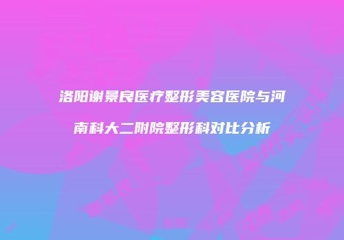 洛阳谢景良医疗整形美容医院与河南科大二附院整形科对比分析