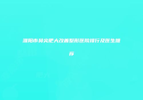 濮阳市鼻尖肥大改善整形医院排行及医生推荐