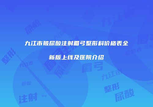 九江市玻尿酸注射眉弓整形科价格表全新版上线及医院介绍