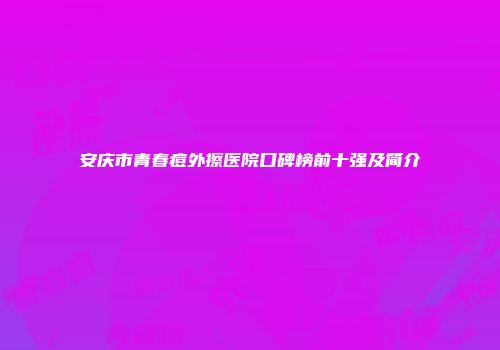 安庆市青春痘外擦医院口碑榜前十强及简介