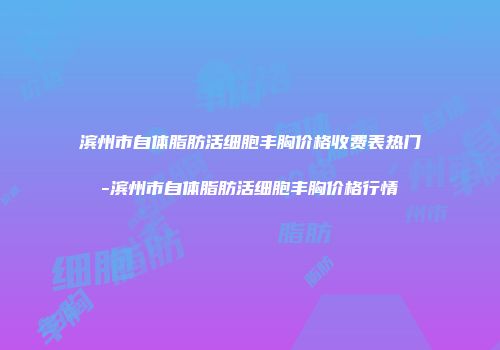 滨州市自体脂肪活细胞丰胸价格收费表热门-滨州市自体脂肪活细胞丰胸价格行情