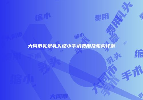 大同市乳晕乳头缩小手术费用及机构详解