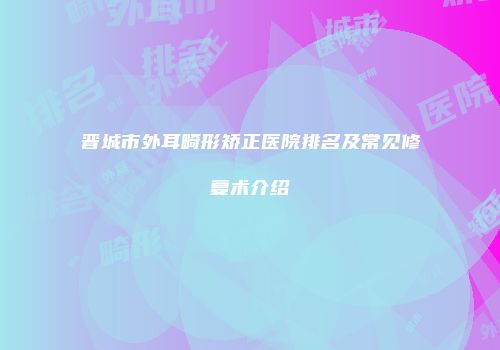 晋城市外耳畸形矫正医院排名及常见修复术介绍