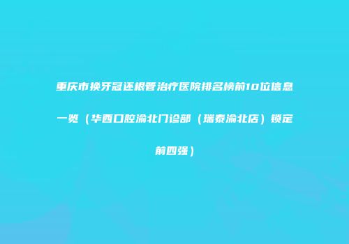 重庆市换牙冠还根管治疗医院排名榜前10位信息一览（华西口腔渝北门诊部（瑞泰渝北店）锁定前四强）