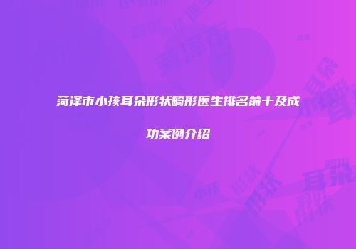 菏泽市小孩耳朵形状畸形医生排名前十及成功案例介绍