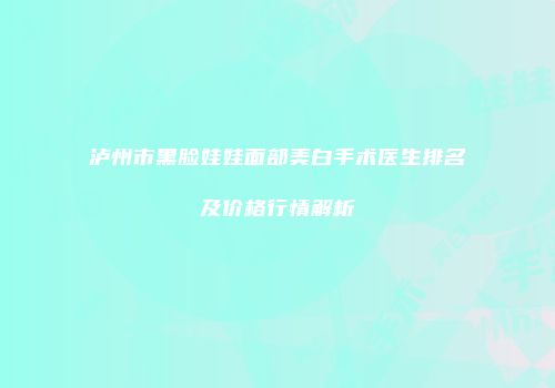 泸州市黑脸娃娃面部美白手术医生排名及价格行情解析