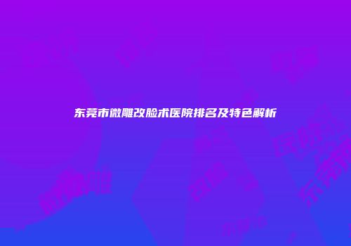 东莞市微雕改脸术医院排名及特色解析