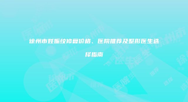 徐州市妊娠纹修复价格、医院推荐及整形医生选择指南
