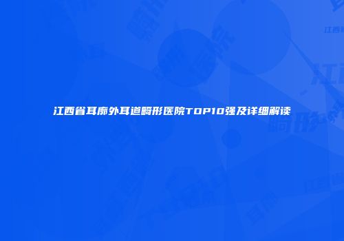 江西省耳廓外耳道畸形医院TOP10强及详细解读