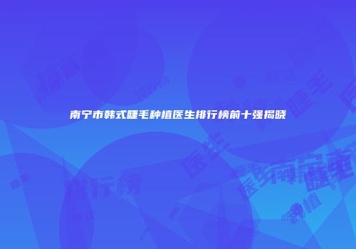 南宁市韩式睫毛种植医生排行榜前十强揭晓