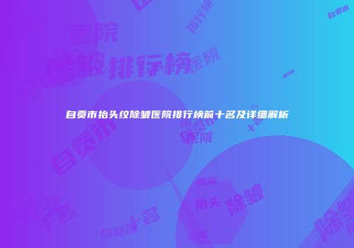 自贡市抬头纹除皱医院排行榜前十名及详细解析