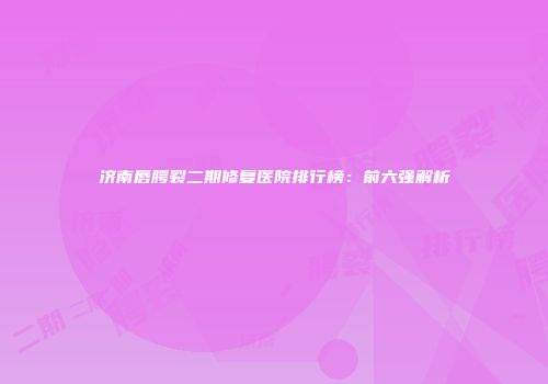 济南唇腭裂二期修复医院排行榜:前六强解析