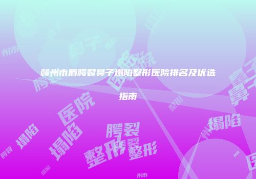 赣州市唇腭裂鼻子塌陷整形医院排名及优选指南