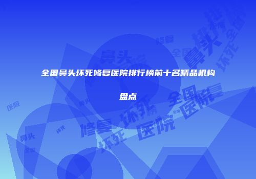 全国鼻头坏死修复医院排行榜前十名精品机构盘点