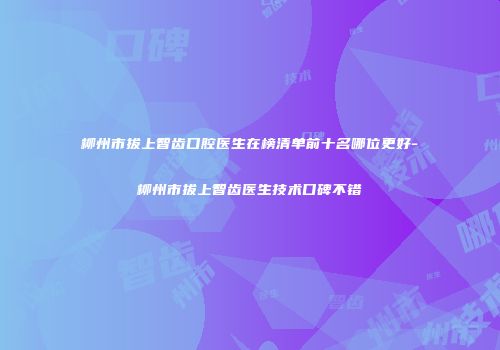 柳州市拔上智齿口腔医生在榜清单前十名哪位更好-柳州市拔上智齿医生技术口碑不错