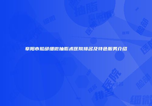 阜阳市脸部细微抽脂术医院排名及特色服务介绍
