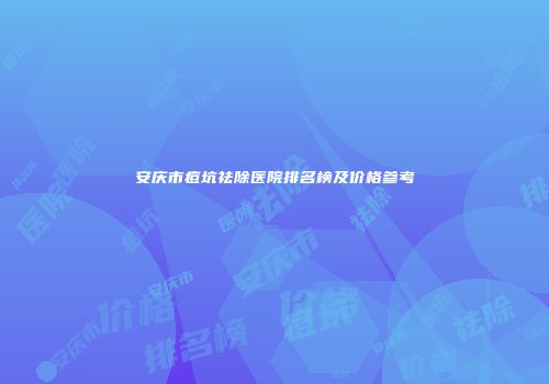 安庆市痘坑祛除医院排名榜及价格参考