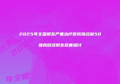 2025年全国脱发严重治疗医院排名前50强揭晓及脱发危害探讨