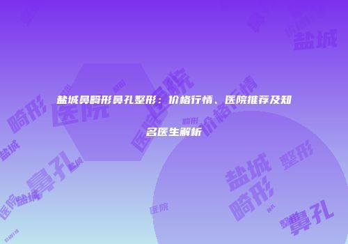 盐城鼻畸形鼻孔整形：价格行情、医院推荐及知名医生解析