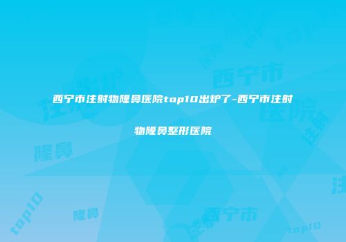 西宁市注射物隆鼻医院top10出炉了-西宁市注射物隆鼻整形医院