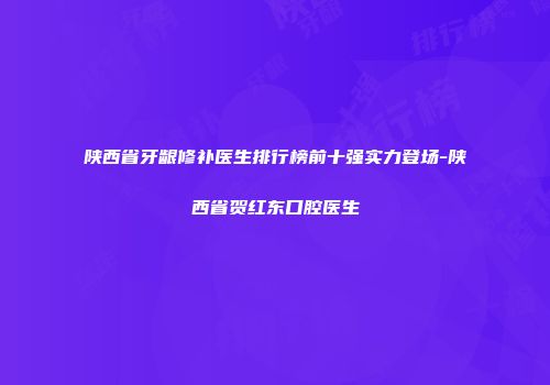 陕西省牙龈修补医生排行榜前十强实力登场-陕西省贺红东口腔医生