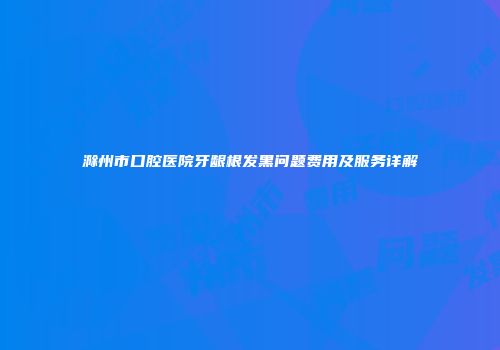 滁州市口腔医院牙龈根发黑问题费用及服务详解
