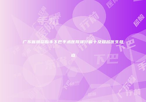 广东省玻尿酸丰下巴手术医院排行前十及知名医生盘点