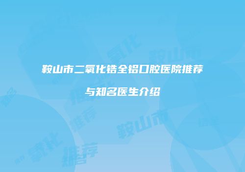 鞍山市二氧化锆全铝口腔医院推荐与知名医生介绍