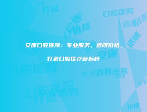 安康口腔医院：专业服务，透明价格，打造口腔医疗新标杆