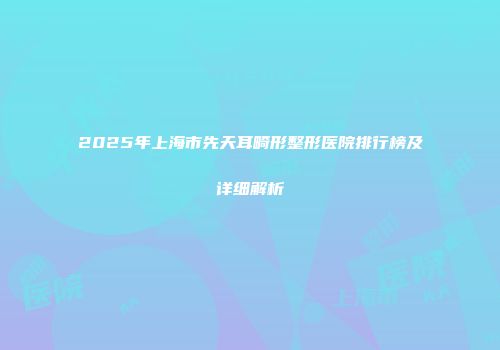 2025年上海市先天耳畸形整形医院排行榜及详细解析