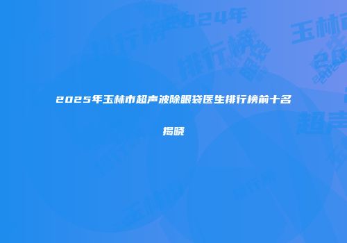 2025年玉林市超声波除眼袋医生排行榜前十名揭晓