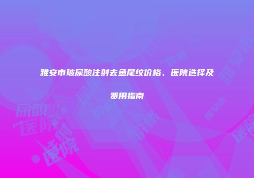 雅安市玻尿酸注射去鱼尾纹价格、医院选择及费用指南
