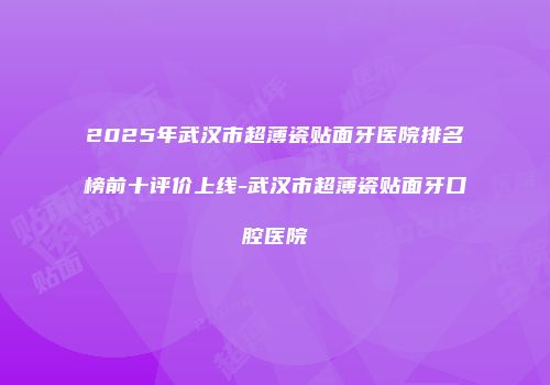 2025年武汉市超薄瓷贴面牙医院排名榜前十评价上线-武汉市超薄瓷贴面牙口腔医院