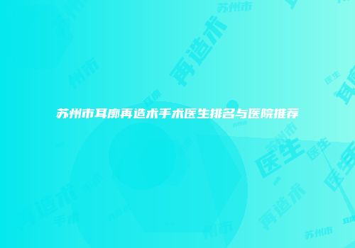 苏州市耳廓再造术手术医生排名与医院推荐