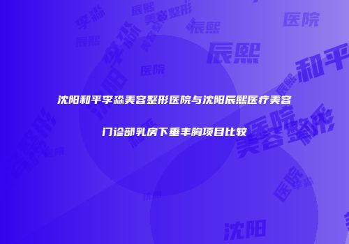 沈阳和平李淼美容整形医院与沈阳辰熙医疗美容门诊部乳房下垂丰胸项目比较