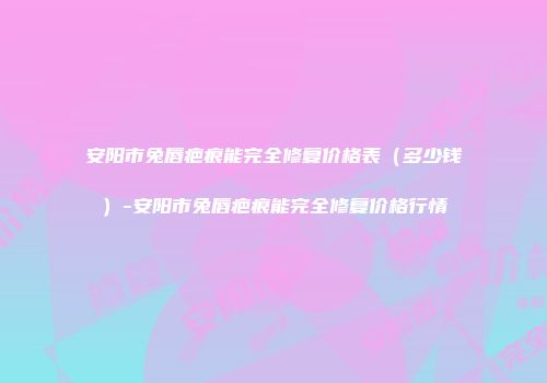 安阳市兔唇疤痕能完全修复价格表(多少钱)-安阳市兔唇疤痕能完全修复价格行情
