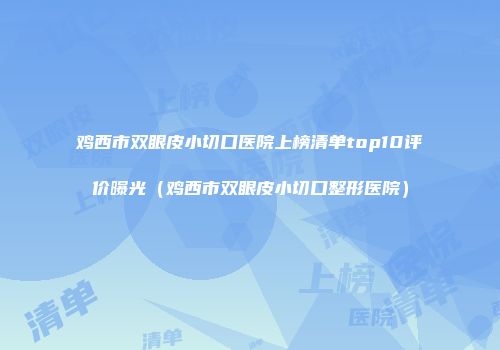 鸡西市双眼皮小切口医院上榜清单top10评价曝光（鸡西市双眼皮小切口整形医院）