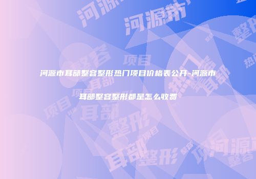 河源市耳部整容整形热门项目价格表公开-河源市耳部整容整形都是怎么收费