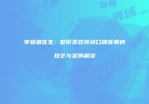 李禄增医生：整形美容领域口碑医师的技艺与案例解读