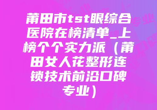 莆田市tst眼综合医院在榜清单_上榜个个实力派（莆田女人花整形连锁技术前沿口碑专业）