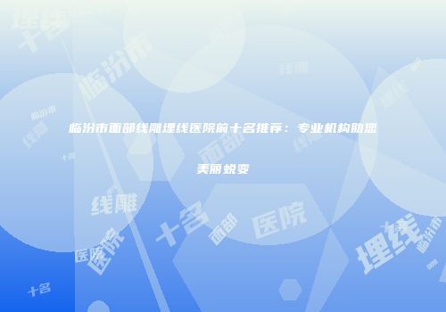 临汾市面部线雕埋线医院前十名推荐:专业机构助您美丽蜕变