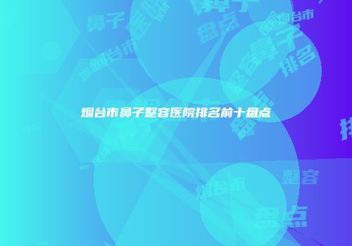 烟台市鼻子整容医院排名前十盘点