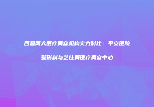 西昌两大医疗美容机构实力对比：平安医院整形科与艺佳美医疗美容中心