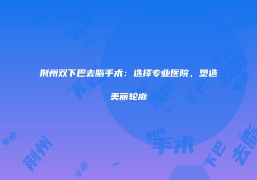 荆州双下巴去脂手术：选择专业医院，塑造美丽轮廓