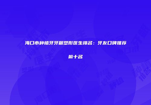 海口市种植牙牙龈塑形医生排名：牙友口碑推荐前十名