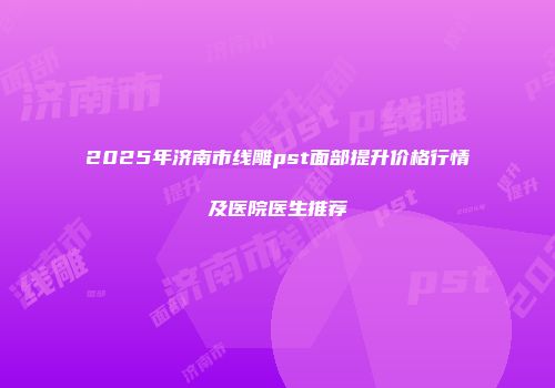 2025年济南市线雕pst面部提升价格行情及医院医生推荐