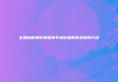 全国自体耳软骨隆鼻手术价格概览及医院介绍