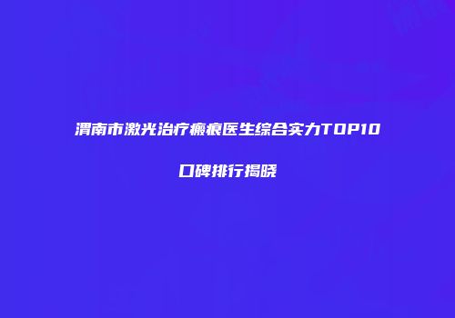 渭南市激光治疗瘢痕医生综合实力TOP10口碑排行揭晓