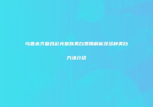 乌鲁木齐复合彩光嫩肤美白费用解析及多种美白方法介绍